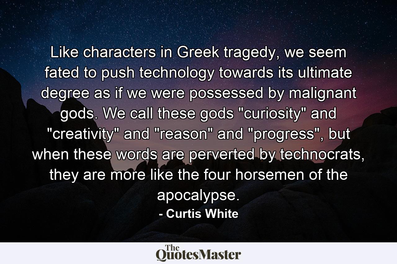 Like characters in Greek tragedy, we seem fated to push technology towards its ultimate degree as if we were possessed by malignant gods. We call these gods 