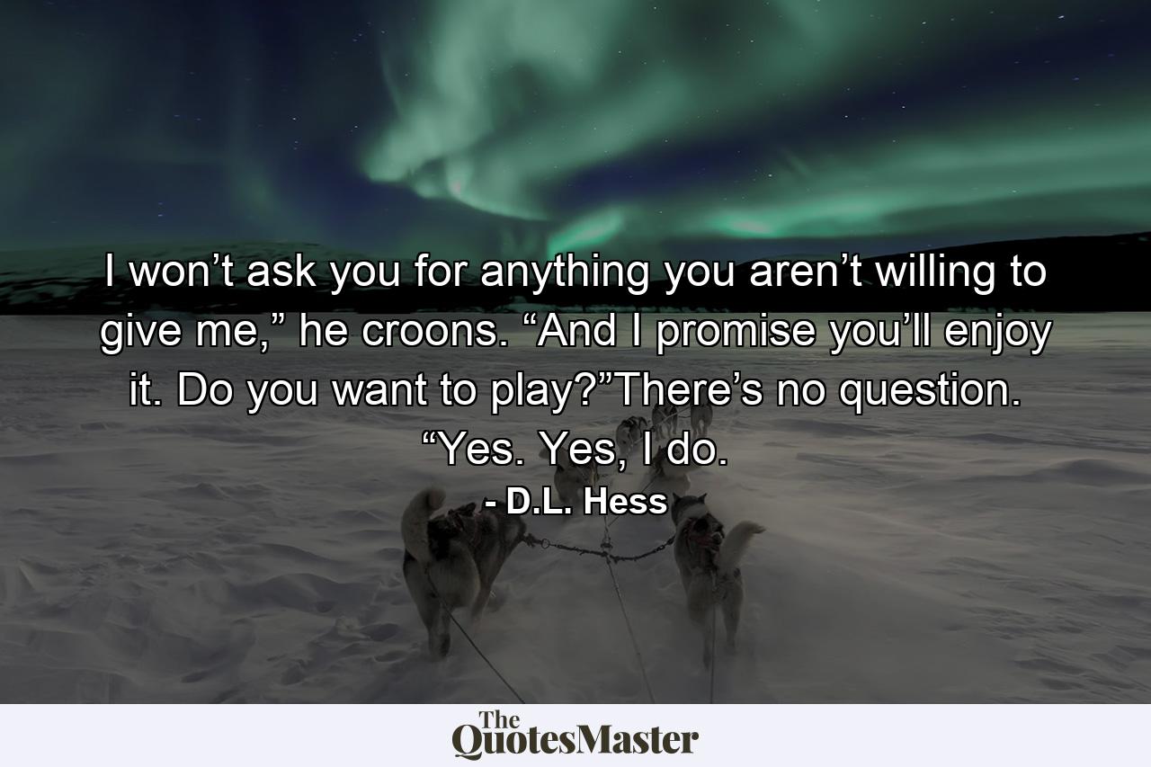 I won’t ask you for anything you aren’t willing to give me,” he croons. “And I promise you’ll enjoy it. Do you want to play?”There’s no question. “Yes. Yes, I do. - Quote by D.L. Hess