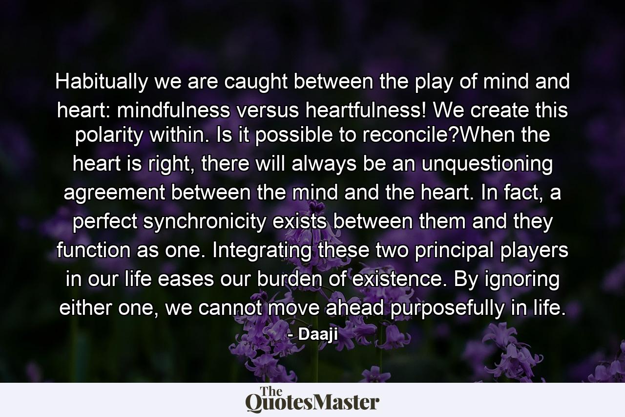 Habitually we are caught between the play of mind and heart: mindfulness versus heartfulness! We create this polarity within. Is it possible to reconcile?When the heart is right, there will always be an unquestioning agreement between the mind and the heart. In fact, a perfect synchronicity exists between them and they function as one. Integrating these two principal players in our life eases our burden of existence. By ignoring either one, we cannot move ahead purposefully in life. - Quote by Daaji