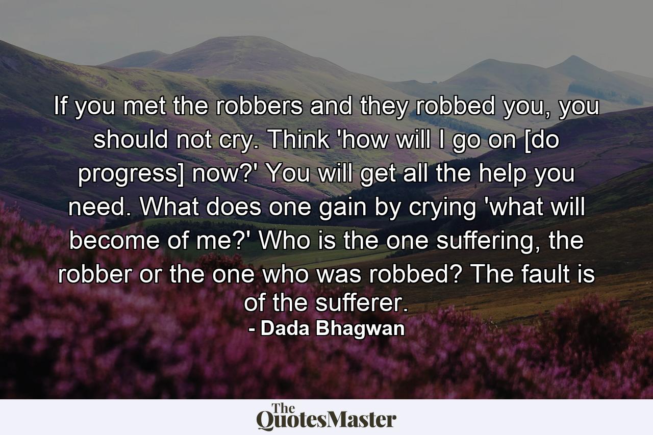 If you met the robbers and they robbed you, you should not cry. Think 'how will I go on [do progress] now?' You will get all the help you need. What does one gain by crying 'what will become of me?' Who is the one suffering, the robber or the one who was robbed? The fault is of the sufferer. - Quote by Dada Bhagwan