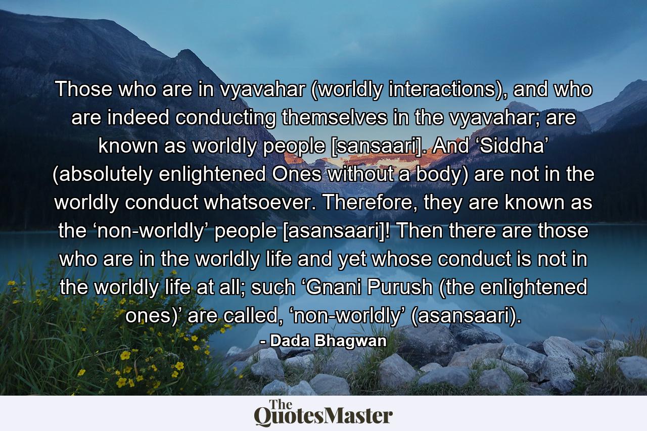 Those who are in vyavahar (worldly interactions), and who are indeed conducting themselves in the vyavahar; are known as worldly people [sansaari]. And ‘Siddha’ (absolutely enlightened Ones without a body) are not in the worldly conduct whatsoever. Therefore, they are known as the ‘non-worldly’ people [asansaari]! Then there are those who are in the worldly life and yet whose conduct is not in the worldly life at all; such ‘Gnani Purush (the enlightened ones)’ are called, ‘non-worldly’ (asansaari). - Quote by Dada Bhagwan