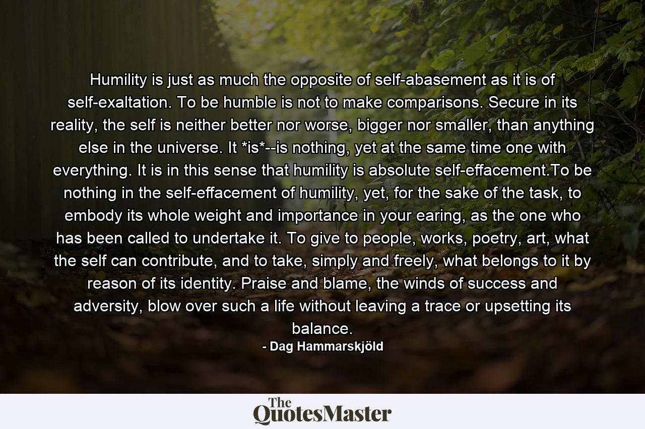 Humility is just as much the opposite of self-abasement as it is of self-exaltation. To be humble is not to make comparisons. Secure in its reality, the self is neither better nor worse, bigger nor smaller, than anything else in the universe. It *is*--is nothing, yet at the same time one with everything. It is in this sense that humility is absolute self-effacement.To be nothing in the self-effacement of humility, yet, for the sake of the task, to embody its whole weight and importance in your earing, as the one who has been called to undertake it. To give to people, works, poetry, art, what the self can contribute, and to take, simply and freely, what belongs to it by reason of its identity. Praise and blame, the winds of success and adversity, blow over such a life without leaving a trace or upsetting its balance. - Quote by Dag Hammarskjöld