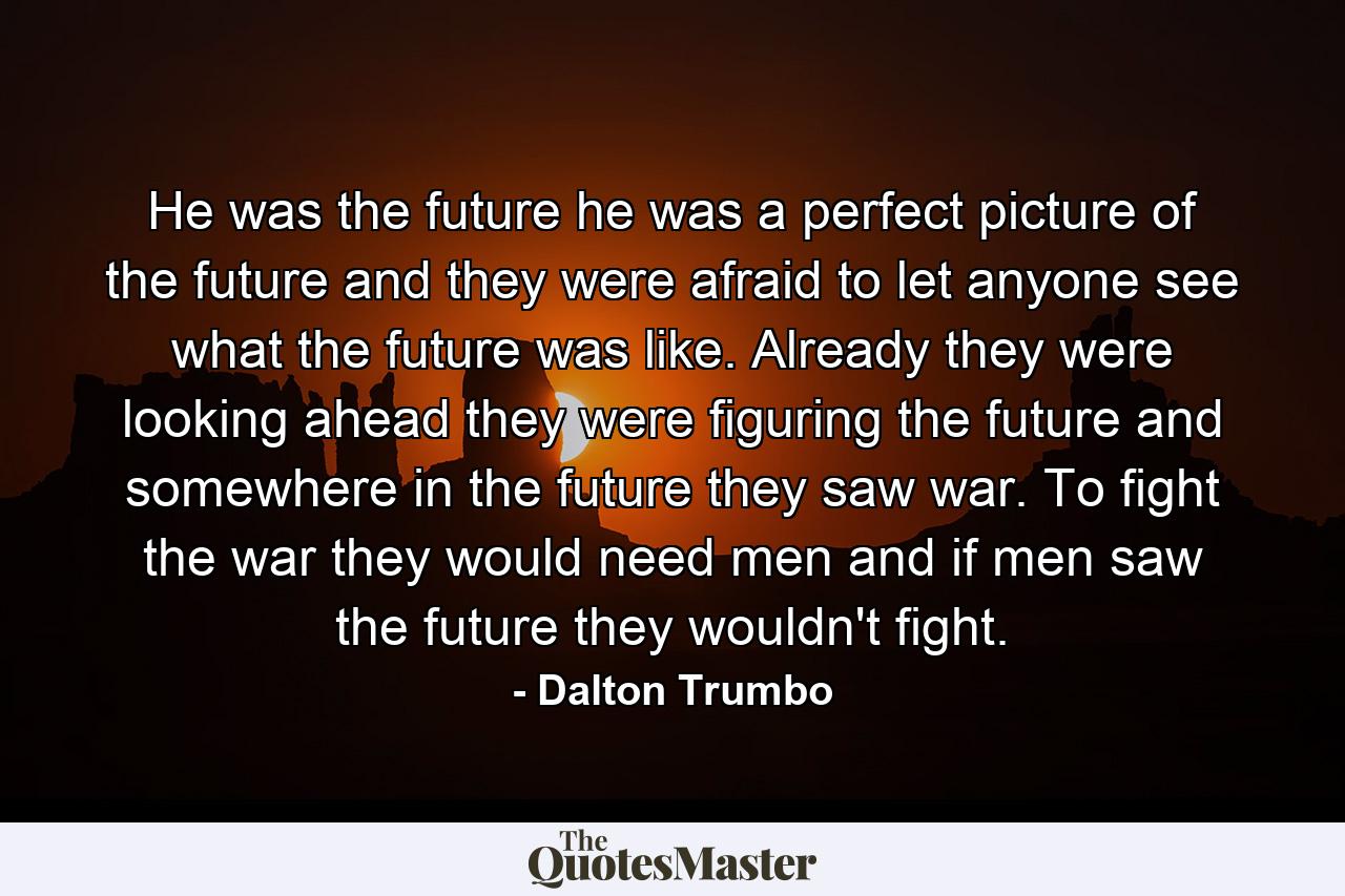 He was the future he was a perfect picture of the future and they were afraid to let anyone see what the future was like. Already they were looking ahead they were figuring the future and somewhere in the future they saw war. To fight the war they would need men and if men saw the future they wouldn't fight. - Quote by Dalton Trumbo