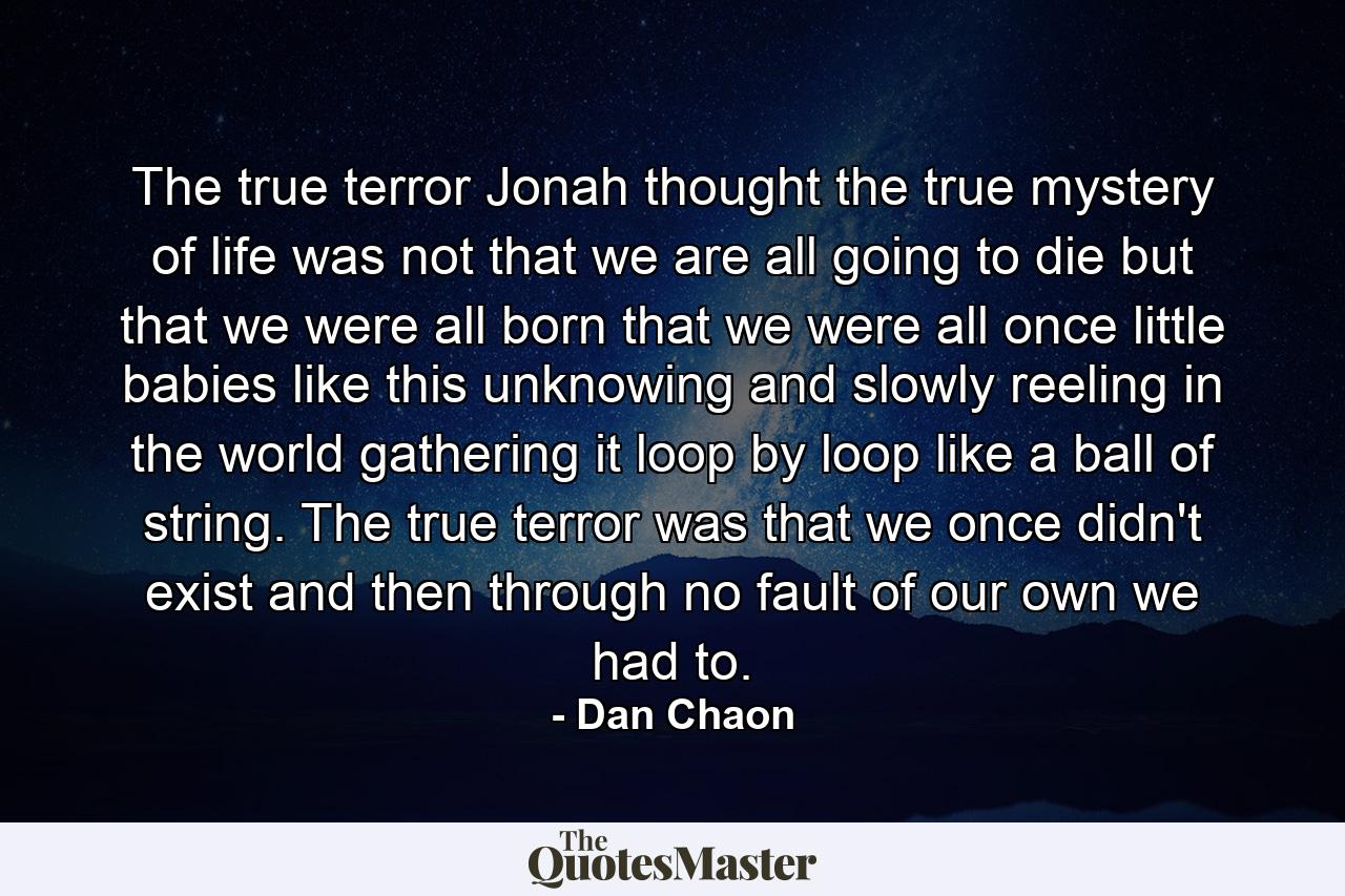 The true terror Jonah thought the true mystery of life was not that we are all going to die but that we were all born that we were all once little babies like this unknowing and slowly reeling in the world gathering it loop by loop like a ball of string. The true terror was that we once didn't exist and then through no fault of our own we had to. - Quote by Dan Chaon