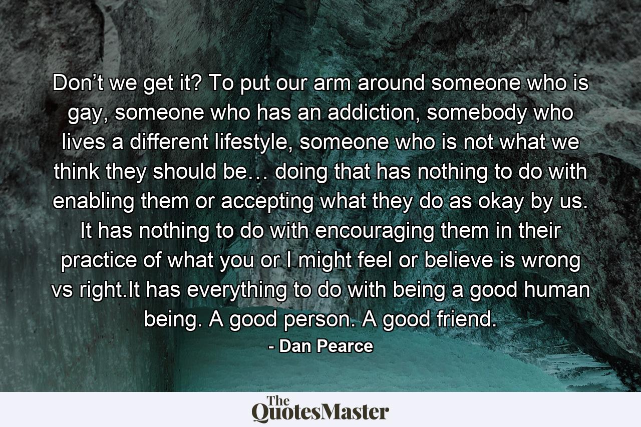 Don’t we get it? To put our arm around someone who is gay, someone who has an addiction, somebody who lives a different lifestyle, someone who is not what we think they should be… doing that has nothing to do with enabling them or accepting what they do as okay by us. It has nothing to do with encouraging them in their practice of what you or I might feel or believe is wrong vs right.It has everything to do with being a good human being. A good person. A good friend. - Quote by Dan Pearce