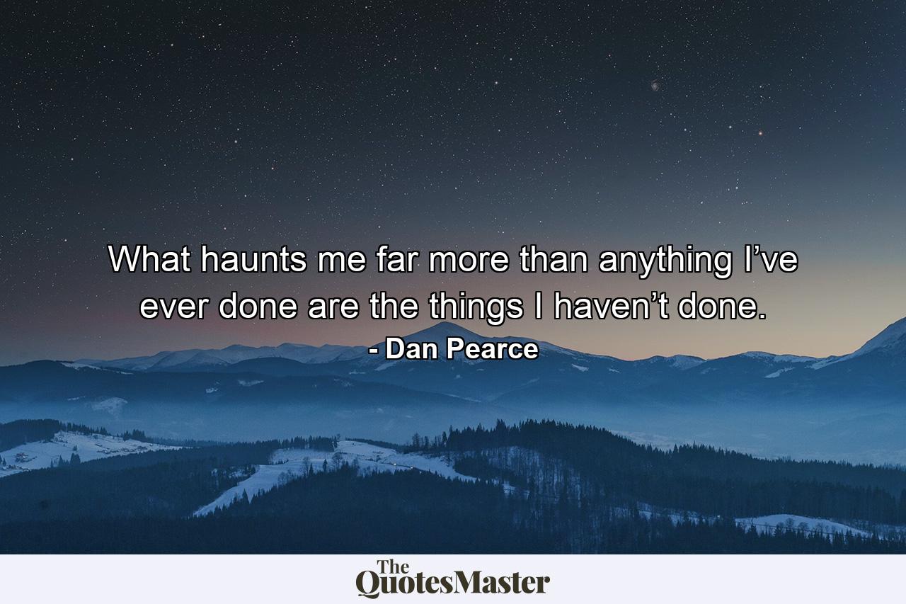 What haunts me far more than anything I’ve ever done are the things I haven’t done. - Quote by Dan Pearce