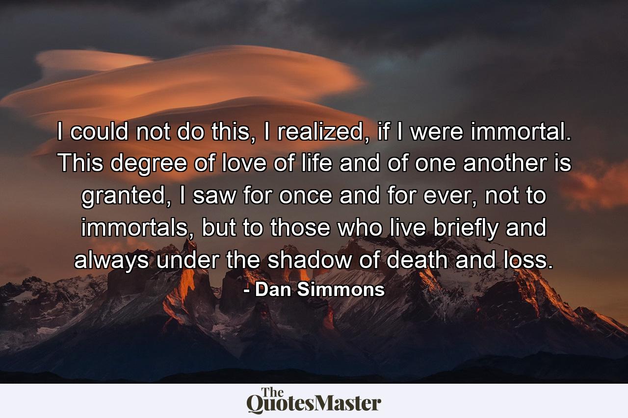 I could not do this, I realized, if I were immortal. This degree of love of life and of one another is granted, I saw for once and for ever, not to immortals, but to those who live briefly and always under the shadow of death and loss. - Quote by Dan Simmons