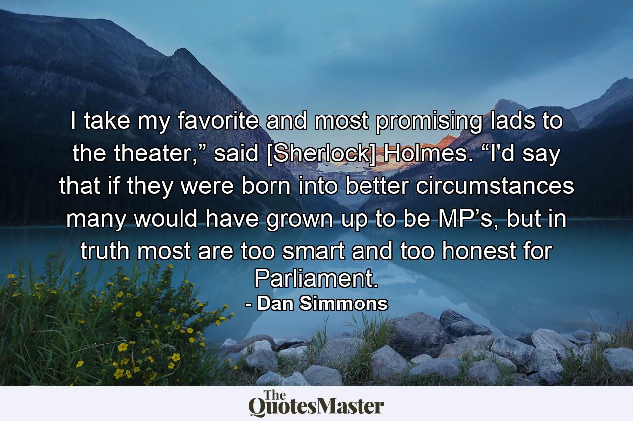 I take my favorite and most promising lads to the theater,” said [Sherlock] Holmes. “I'd say that if they were born into better circumstances many would have grown up to be MP’s, but in truth most are too smart and too honest for Parliament. - Quote by Dan Simmons