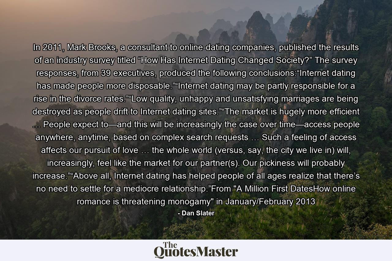 In 2011, Mark Brooks, a consultant to online-dating companies, published the results of an industry survey titled “How Has Internet Dating Changed Society?” The survey responses, from 39 executives, produced the following conclusions:“Internet dating has made people more disposable.”“Internet dating may be partly responsible for a rise in the divorce rates.”“Low quality, unhappy and unsatisfying marriages are being destroyed as people drift to Internet dating sites.”“The market is hugely more efficient … People expect to—and this will be increasingly the case over time—access people anywhere, anytime, based on complex search requests … Such a feeling of access affects our pursuit of love … the whole world (versus, say, the city we live in) will, increasingly, feel like the market for our partner(s). Our pickiness will probably increase.”“Above all, Internet dating has helped people of all ages realize that there’s no need to settle for a mediocre relationship.”From 