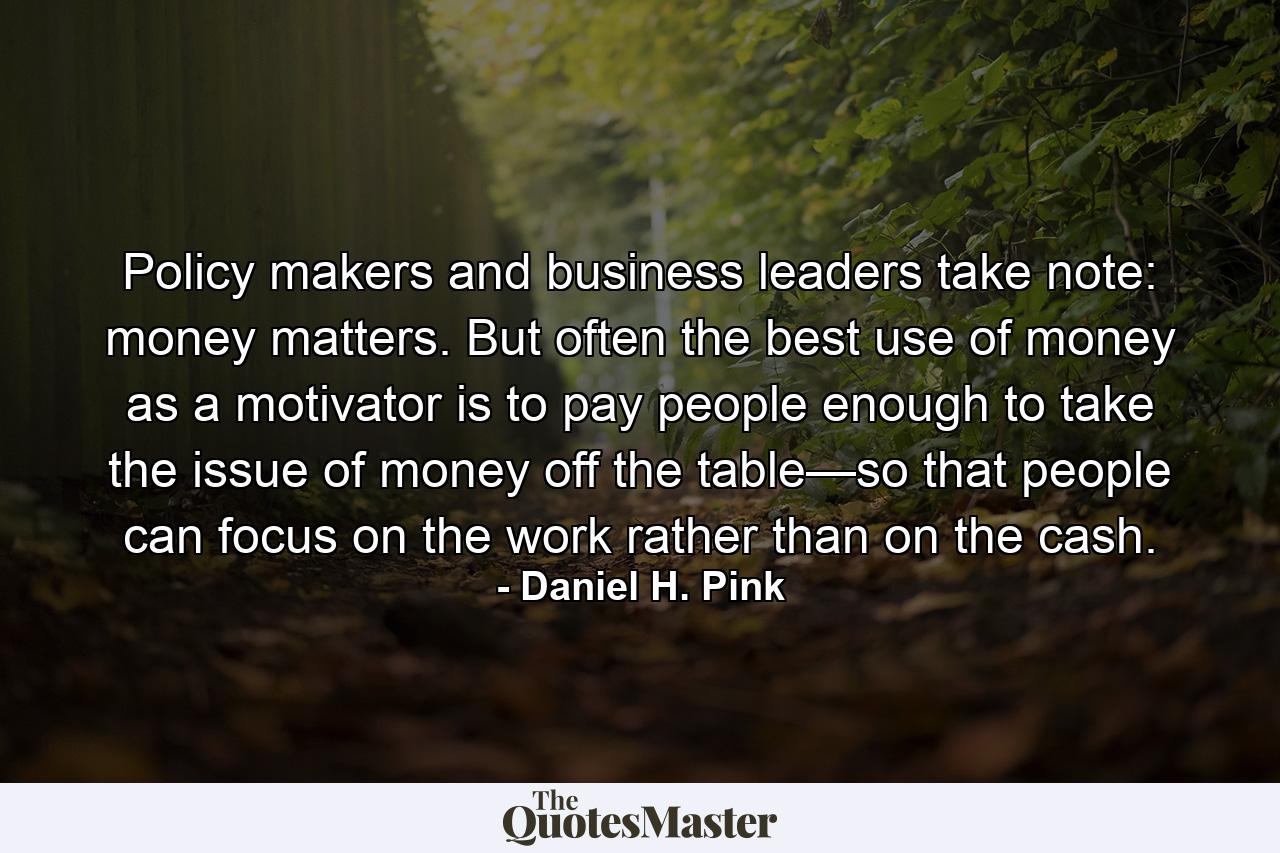 Policy makers and business leaders take note: money matters. But often the best use of money as a motivator is to pay people enough to take the issue of money off the table—so that people can focus on the work rather than on the cash. - Quote by Daniel H. Pink