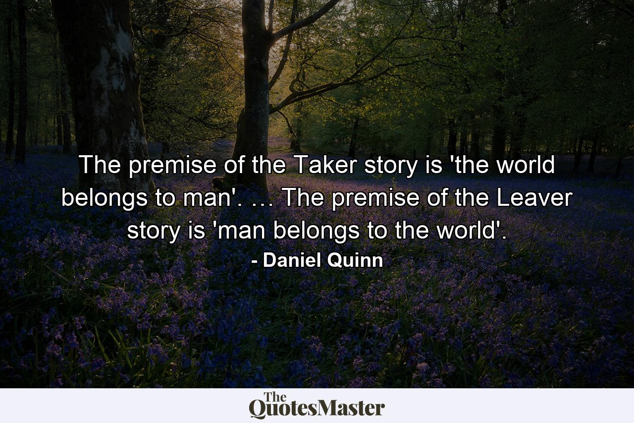 The premise of the Taker story is 'the world belongs to man'. … The premise of the Leaver story is 'man belongs to the world'. - Quote by Daniel Quinn