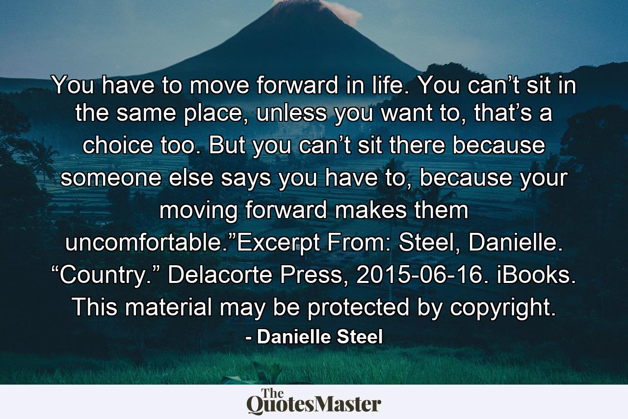 You have to move forward in life. You can’t sit in the same place, unless you want to, that’s a choice too. But you can’t sit there because someone else says you have to, because your moving forward makes them uncomfortable.”Excerpt From: Steel, Danielle. “Country.” Delacorte Press, 2015-06-16. iBooks. This material may be protected by copyright. - Quote by Danielle Steel