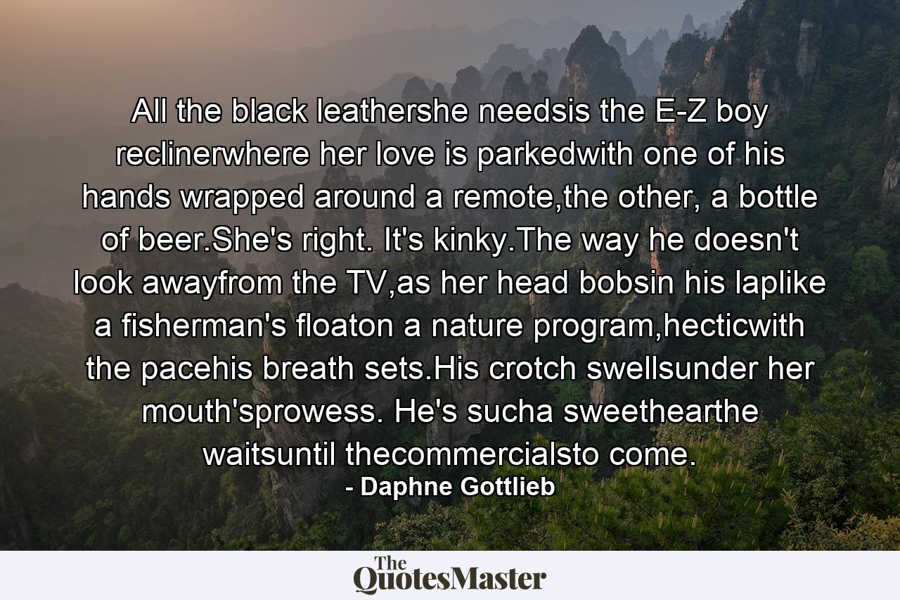 All the black leathershe needsis the E-Z boy reclinerwhere her love is parkedwith one of his hands wrapped around a remote,the other, a bottle of beer.She's right. It's kinky.The way he doesn't look awayfrom the TV,as her head bobsin his laplike a fisherman's floaton a nature program,hecticwith the pacehis breath sets.His crotch swellsunder her mouth'sprowess. He's sucha sweethearthe waitsuntil thecommercialsto come. - Quote by Daphne Gottlieb