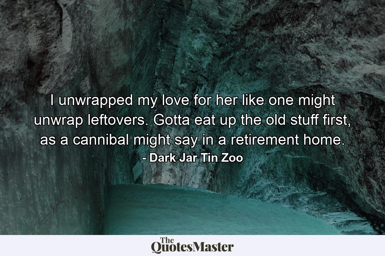 I unwrapped my love for her like one might unwrap leftovers. Gotta eat up the old stuff first, as a cannibal might say in a retirement home. - Quote by Dark Jar Tin Zoo