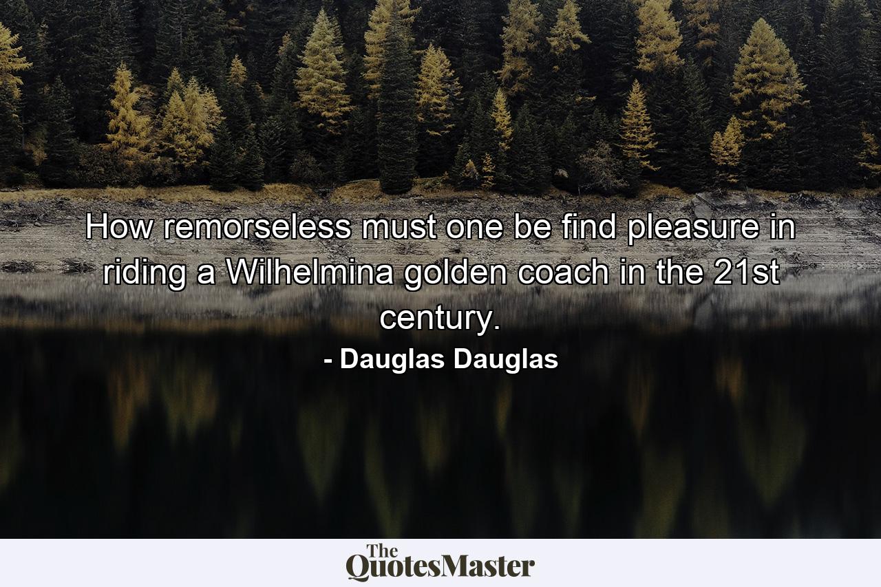 How remorseless must one be find pleasure in riding a Wilhelmina golden coach in the 21st century. - Quote by Dauglas Dauglas