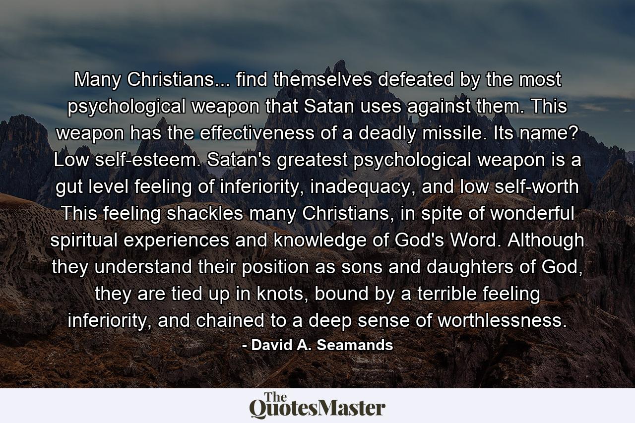 Many Christians... find themselves defeated by the most psychological weapon that Satan uses against them. This weapon has the effectiveness of a deadly missile. Its name? Low self-esteem. Satan's greatest psychological weapon is a gut level feeling of inferiority, inadequacy, and low self-worth This feeling shackles many Christians, in spite of wonderful spiritual experiences and knowledge of God's Word. Although they understand their position as sons and daughters of God, they are tied up in knots, bound by a terrible feeling inferiority, and chained to a deep sense of worthlessness. - Quote by David A. Seamands