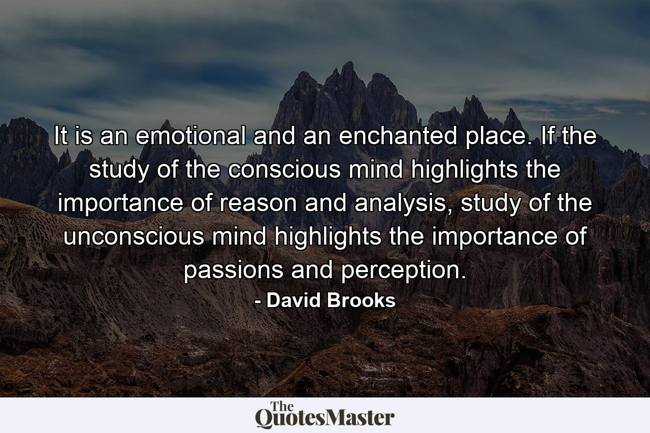 It is an emotional and an enchanted place. If the study of the conscious mind highlights the importance of reason and analysis, study of the unconscious mind highlights the importance of passions and perception. - Quote by David Brooks