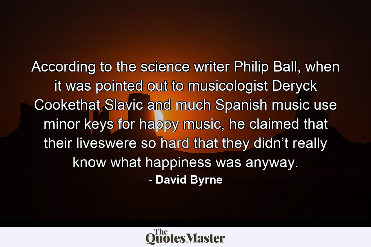 According to the science writer Philip Ball, when it was pointed out to musicologist Deryck Cookethat Slavic and much Spanish music use minor keys for happy music, he claimed that their liveswere so hard that they didn’t really know what happiness was anyway. - Quote by David Byrne