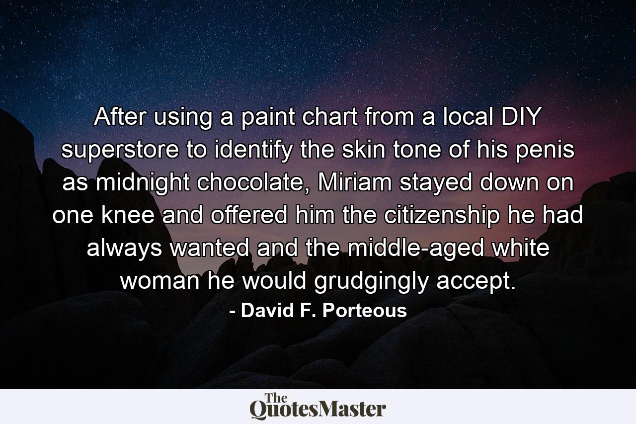 After using a paint chart from a local DIY superstore to identify the skin tone of his penis as midnight chocolate, Miriam stayed down on one knee and offered him the citizenship he had always wanted and the middle-aged white woman he would grudgingly accept. - Quote by David F. Porteous