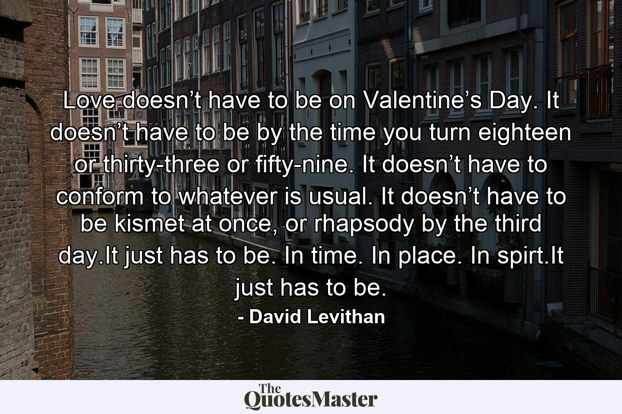 Love doesn’t have to be on Valentine’s Day. It doesn’t have to be by the time you turn eighteen or thirty-three or fifty-nine. It doesn’t have to conform to whatever is usual. It doesn’t have to be kismet at once, or rhapsody by the third day.It just has to be. In time. In place. In spirt.It just has to be. - Quote by David Levithan