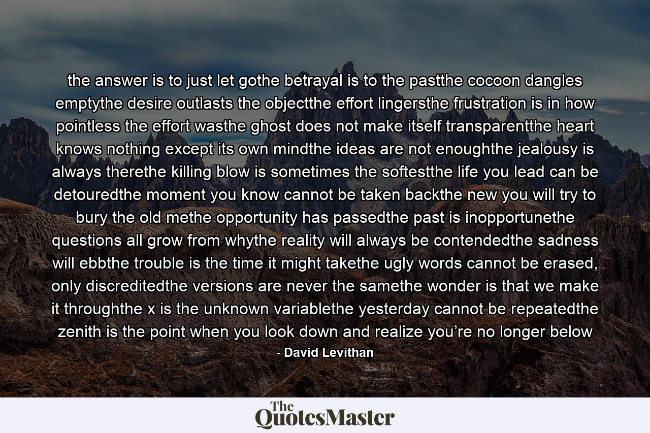 the answer is to just let gothe betrayal is to the pastthe cocoon dangles emptythe desire outlasts the objectthe effort lingersthe frustration is in how pointless the effort wasthe ghost does not make itself transparentthe heart knows nothing except its own mindthe ideas are not enoughthe jealousy is always therethe killing blow is sometimes the softestthe life you lead can be detouredthe moment you know cannot be taken backthe new you will try to bury the old methe opportunity has passedthe past is inopportunethe questions all grow from whythe reality will always be contendedthe sadness will ebbthe trouble is the time it might takethe ugly words cannot be erased, only discreditedthe versions are never the samethe wonder is that we make it throughthe x is the unknown variablethe yesterday cannot be repeatedthe zenith is the point when you look down and realize you’re no longer below - Quote by David Levithan