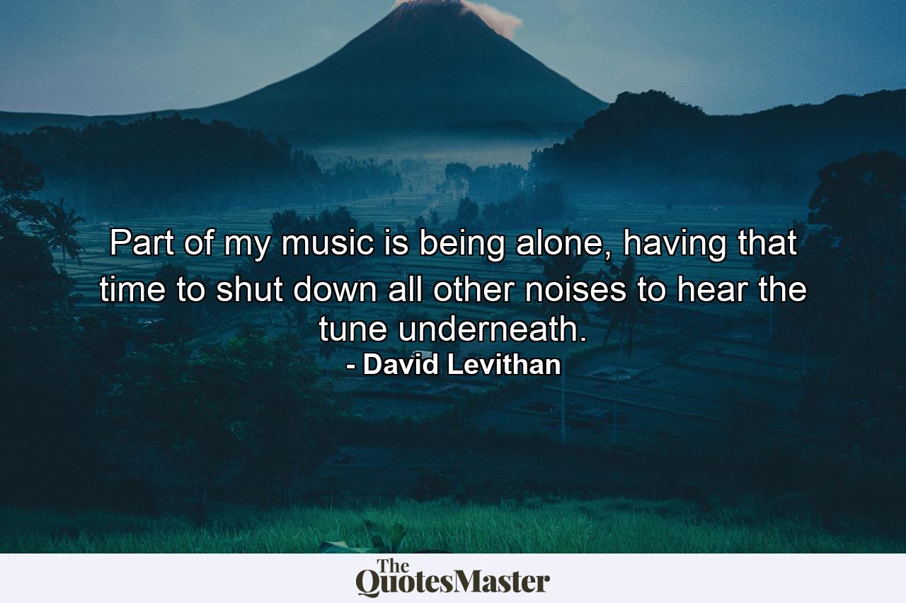 Part of my music is being alone, having that time to shut down all other noises to hear the tune underneath. - Quote by David Levithan