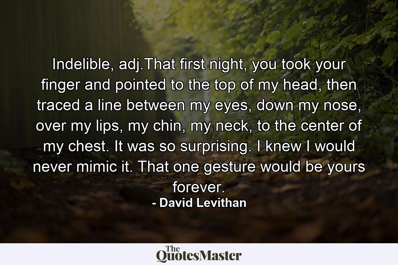 Indelible, adj.That first night, you took your finger and pointed to the top of my head, then traced a line between my eyes, down my nose, over my lips, my chin, my neck, to the center of my chest. It was so surprising. I knew I would never mimic it. That one gesture would be yours forever. - Quote by David Levithan