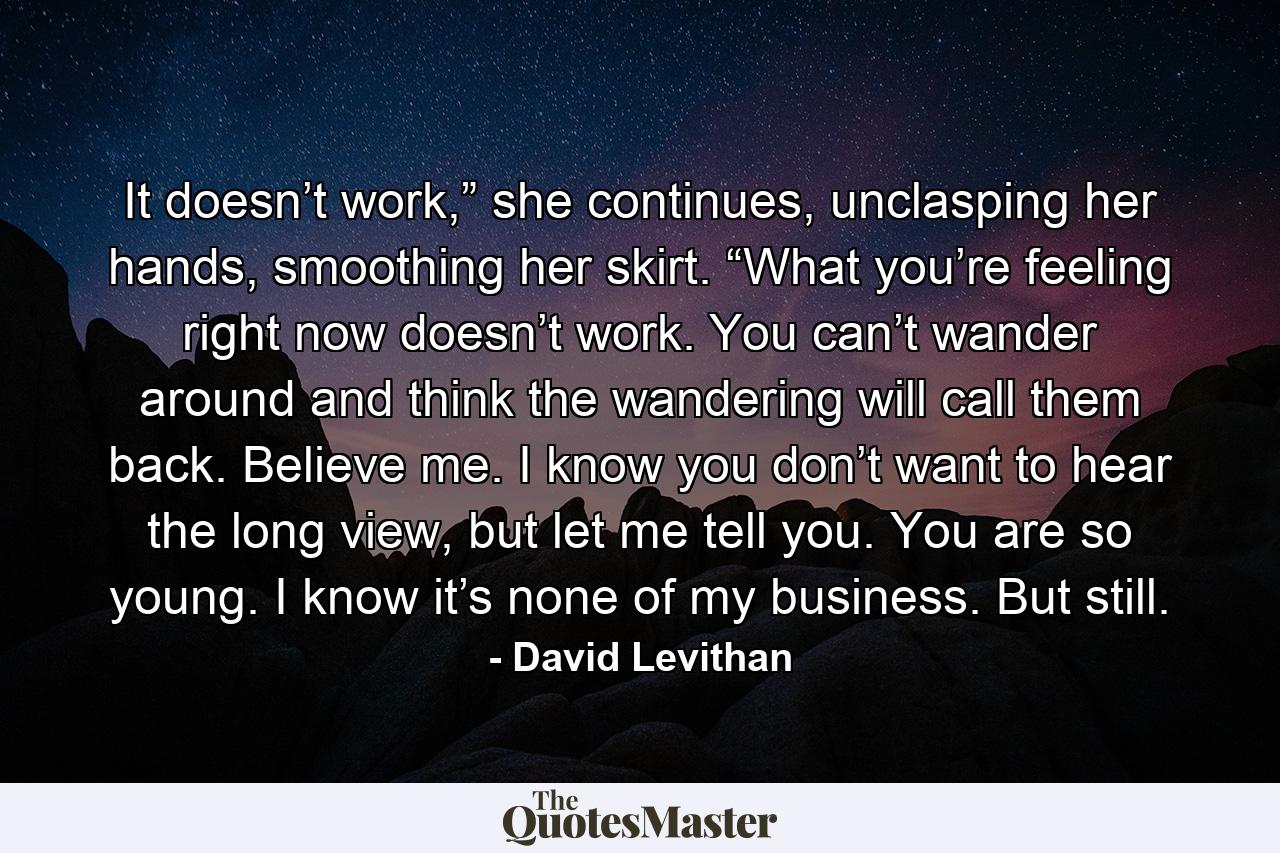 It doesn’t work,” she continues, unclasping her hands, smoothing her skirt. “What you’re feeling right now doesn’t work. You can’t wander around and think the wandering will call them back. Believe me. I know you don’t want to hear the long view, but let me tell you. You are so young. I know it’s none of my business. But still. - Quote by David Levithan