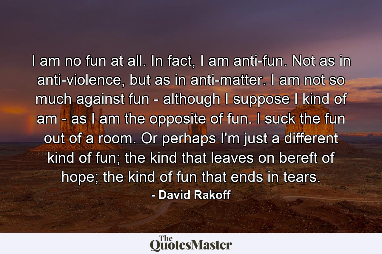 I am no fun at all. In fact, I am anti-fun. Not as in anti-violence, but as in anti-matter. I am not so much against fun - although I suppose I kind of am - as I am the opposite of fun. I suck the fun out of a room. Or perhaps I'm just a different kind of fun; the kind that leaves on bereft of hope; the kind of fun that ends in tears. - Quote by David Rakoff