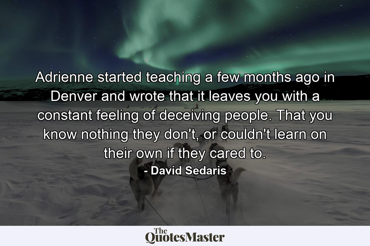 Adrienne started teaching a few months ago in Denver and wrote that it leaves you with a constant feeling of deceiving people. That you know nothing they don't, or couldn't learn on their own if they cared to. - Quote by David Sedaris