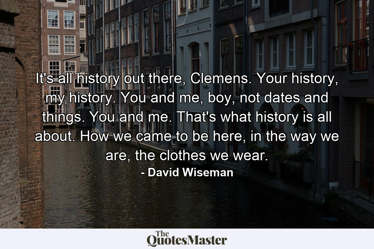 It's all history out there, Clemens. Your history, my history. You and me, boy, not dates and things. You and me. That's what history is all about. How we came to be here, in the way we are, the clothes we wear. - Quote by David Wiseman