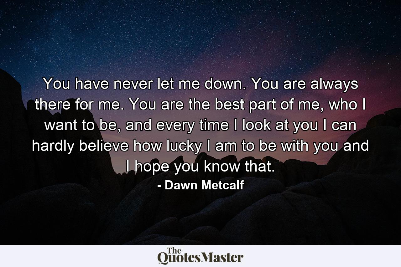 You have never let me down. You are always there for me. You are the best part of me, who I want to be, and every time I look at you I can hardly believe how lucky I am to be with you and I hope you know that. - Quote by Dawn Metcalf