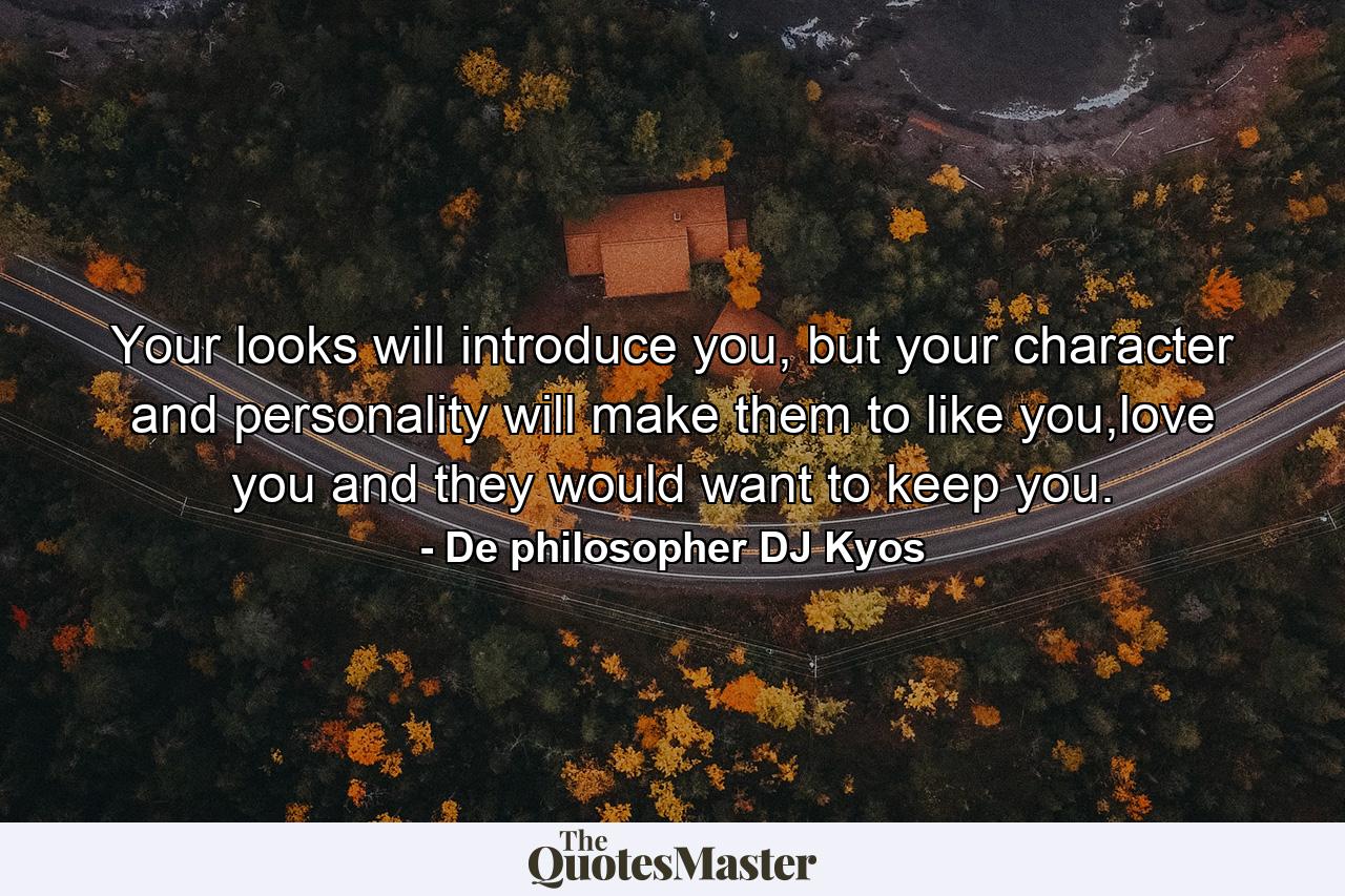 Your looks will introduce you, but your character and personality will make them to like you,love you and they would want to keep you. - Quote by De philosopher DJ Kyos