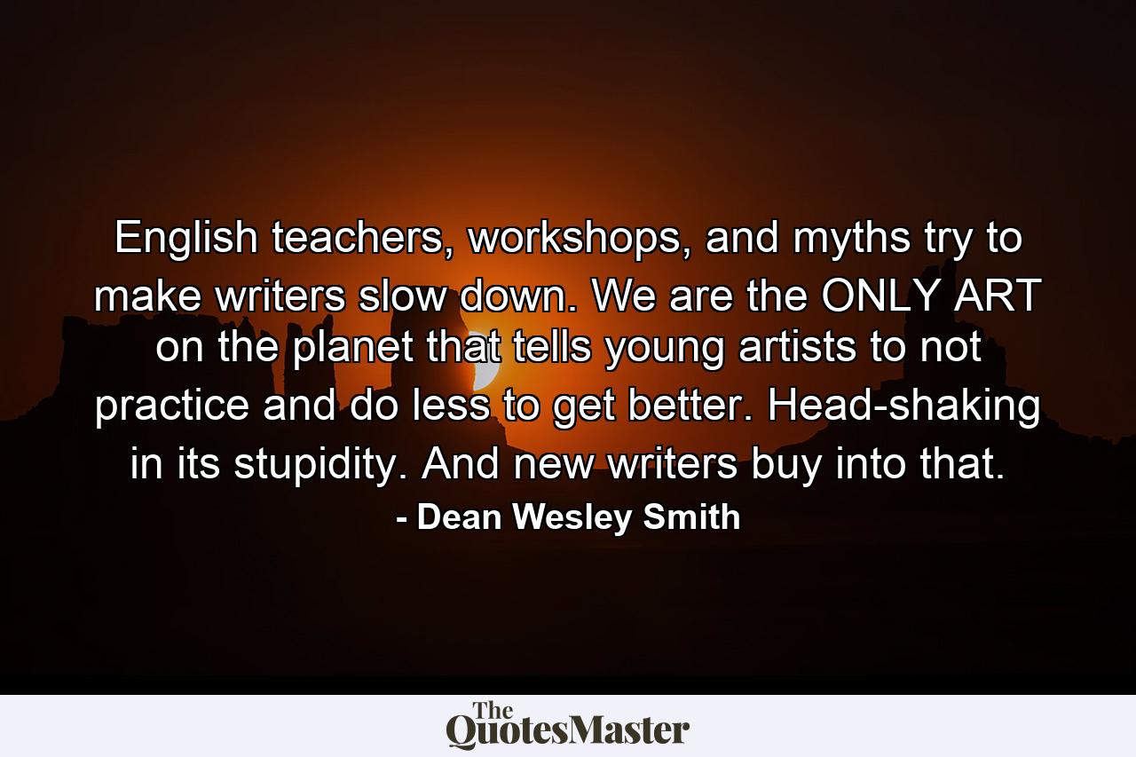 English teachers, workshops, and myths try to make writers slow down. We are the ONLY ART on the planet that tells young artists to not practice and do less to get better. Head-shaking in its stupidity. And new writers buy into that. - Quote by Dean Wesley Smith