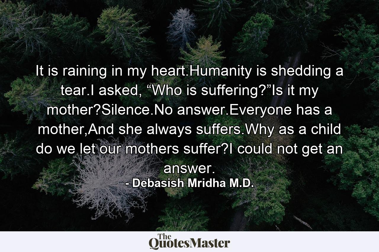 It is raining in my heart.Humanity is shedding a tear.I asked, “Who is suffering?”Is it my mother?Silence.No answer.Everyone has a mother,And she always suffers.Why as a child do we let our mothers suffer?I could not get an answer. - Quote by Debasish Mridha M.D.