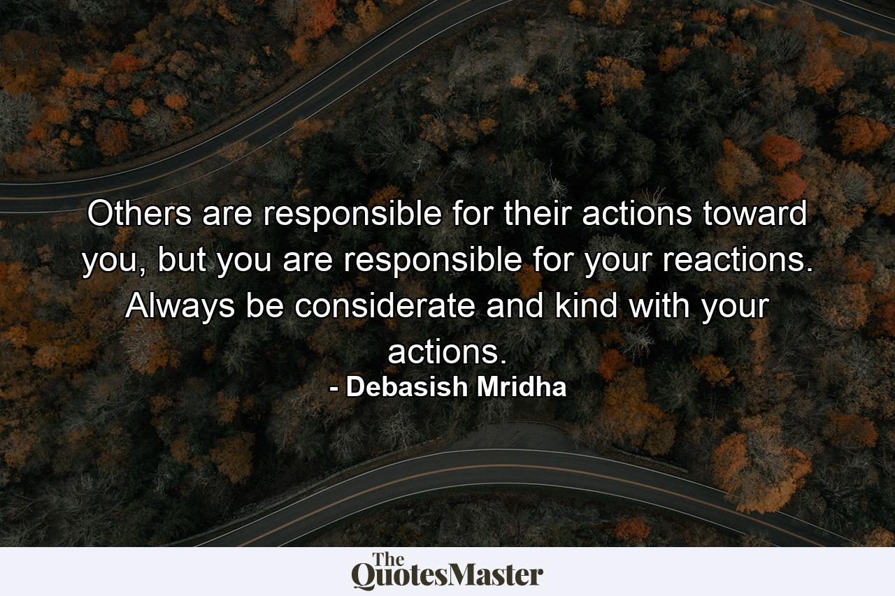 Others are responsible for their actions toward you, but you are responsible for your reactions. Always be considerate and kind with your actions. - Quote by Debasish Mridha