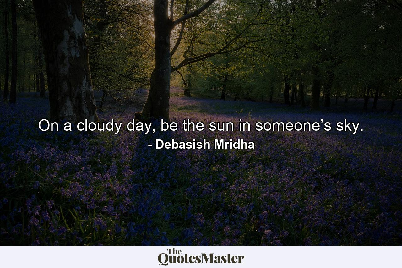 On a cloudy day, be the sun in someone’s sky. - Quote by Debasish Mridha