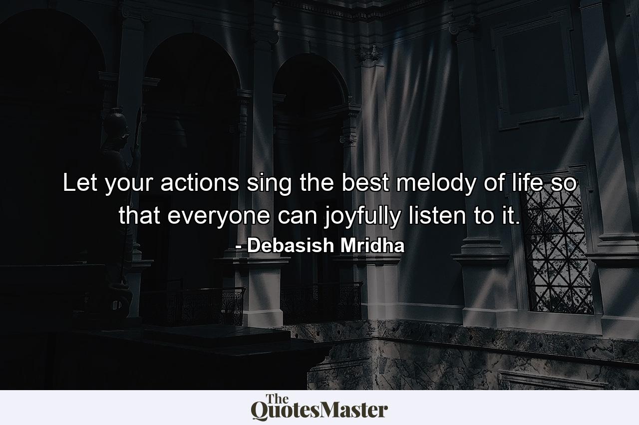 Let your actions sing the best melody of life so that everyone can joyfully listen to it. - Quote by Debasish Mridha