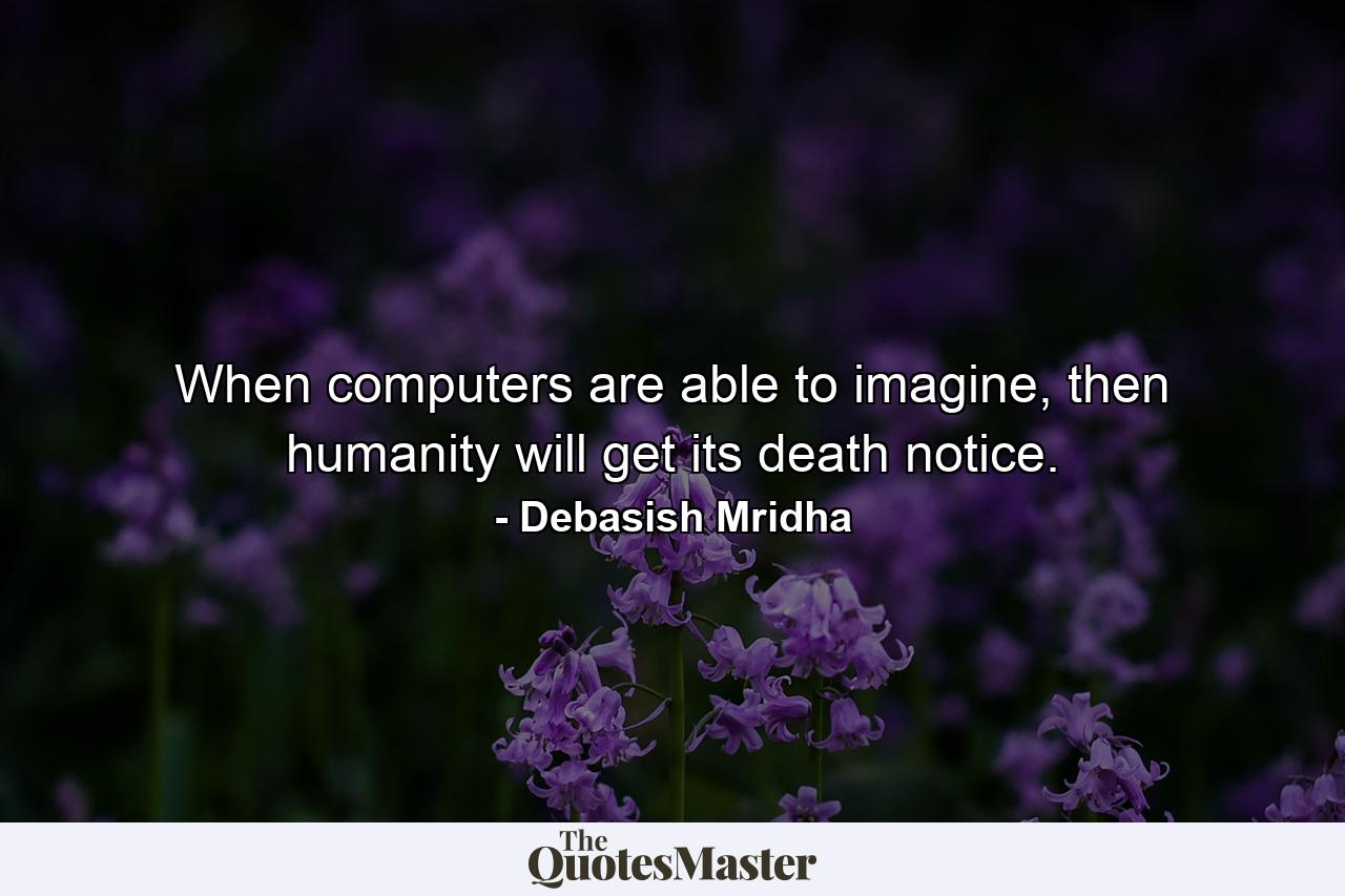 When computers are able to imagine, then humanity will get its death notice. - Quote by Debasish Mridha