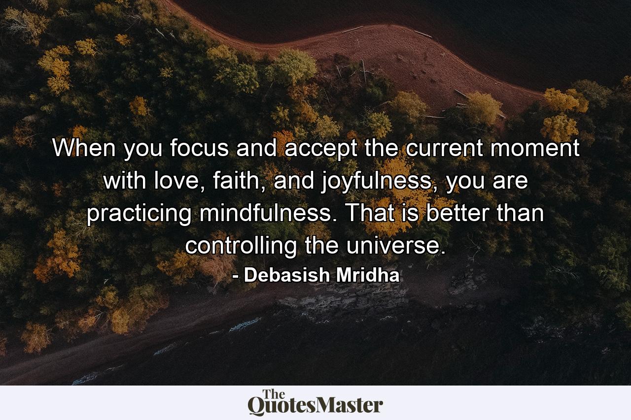 When you focus and accept the current moment with love, faith, and joyfulness, you are practicing mindfulness. That is better than controlling the universe. - Quote by Debasish Mridha