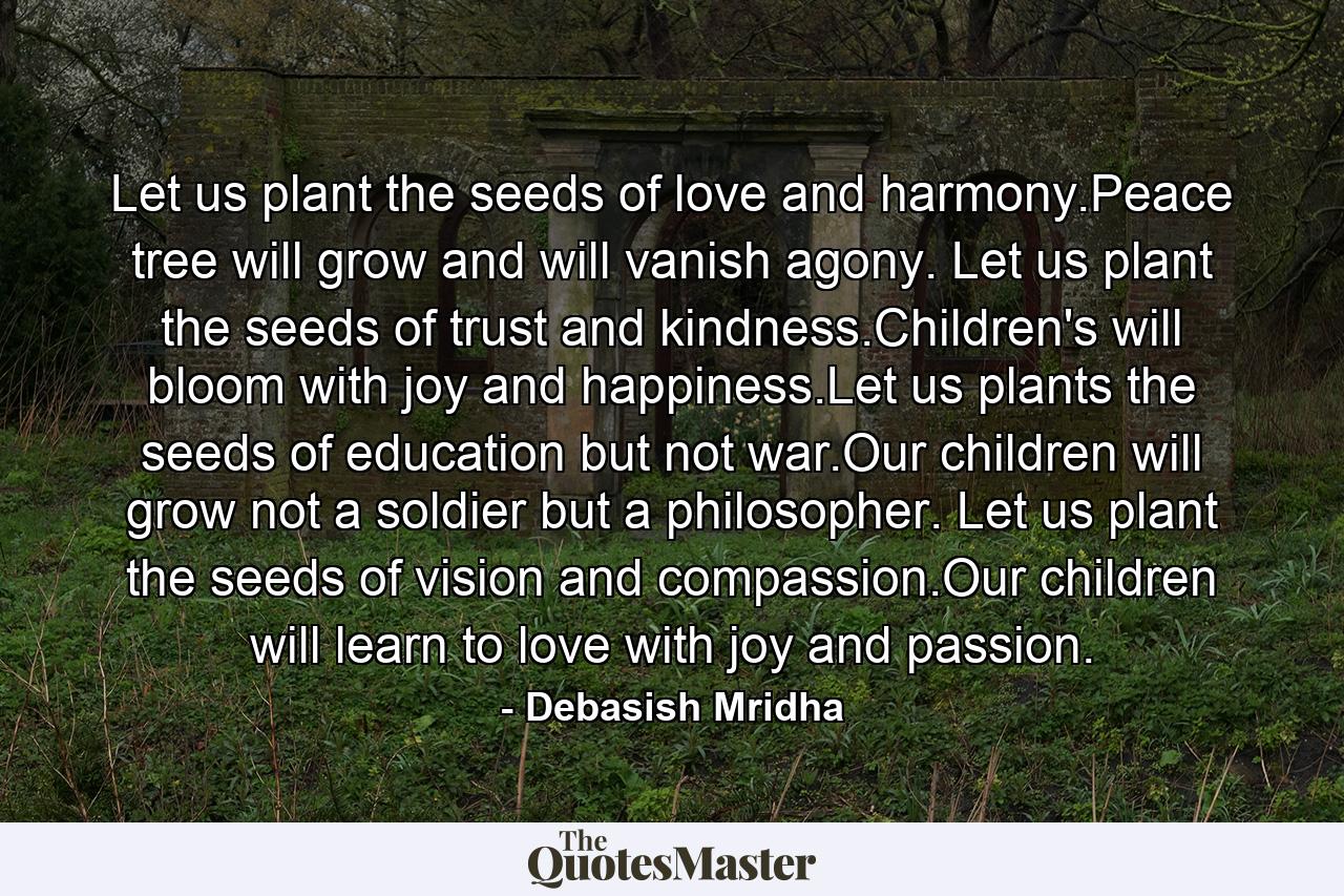 Let us plant the seeds of love and harmony.Peace tree will grow and will vanish agony. Let us plant the seeds of trust and kindness.Children's will bloom with joy and happiness.Let us plants the seeds of education but not war.Our children will grow not a soldier but a philosopher. Let us plant the seeds of vision and compassion.Our children will learn to love with joy and passion. - Quote by Debasish Mridha