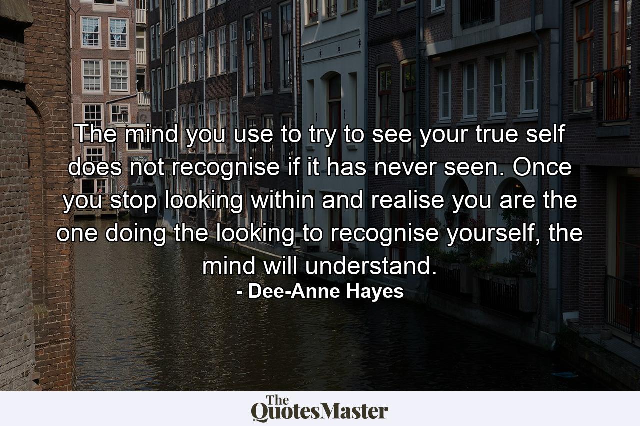 The mind you use to try to see your true self does not recognise if it has never seen. Once you stop looking within and realise you are the one doing the looking to recognise yourself, the mind will understand. - Quote by Dee-Anne Hayes