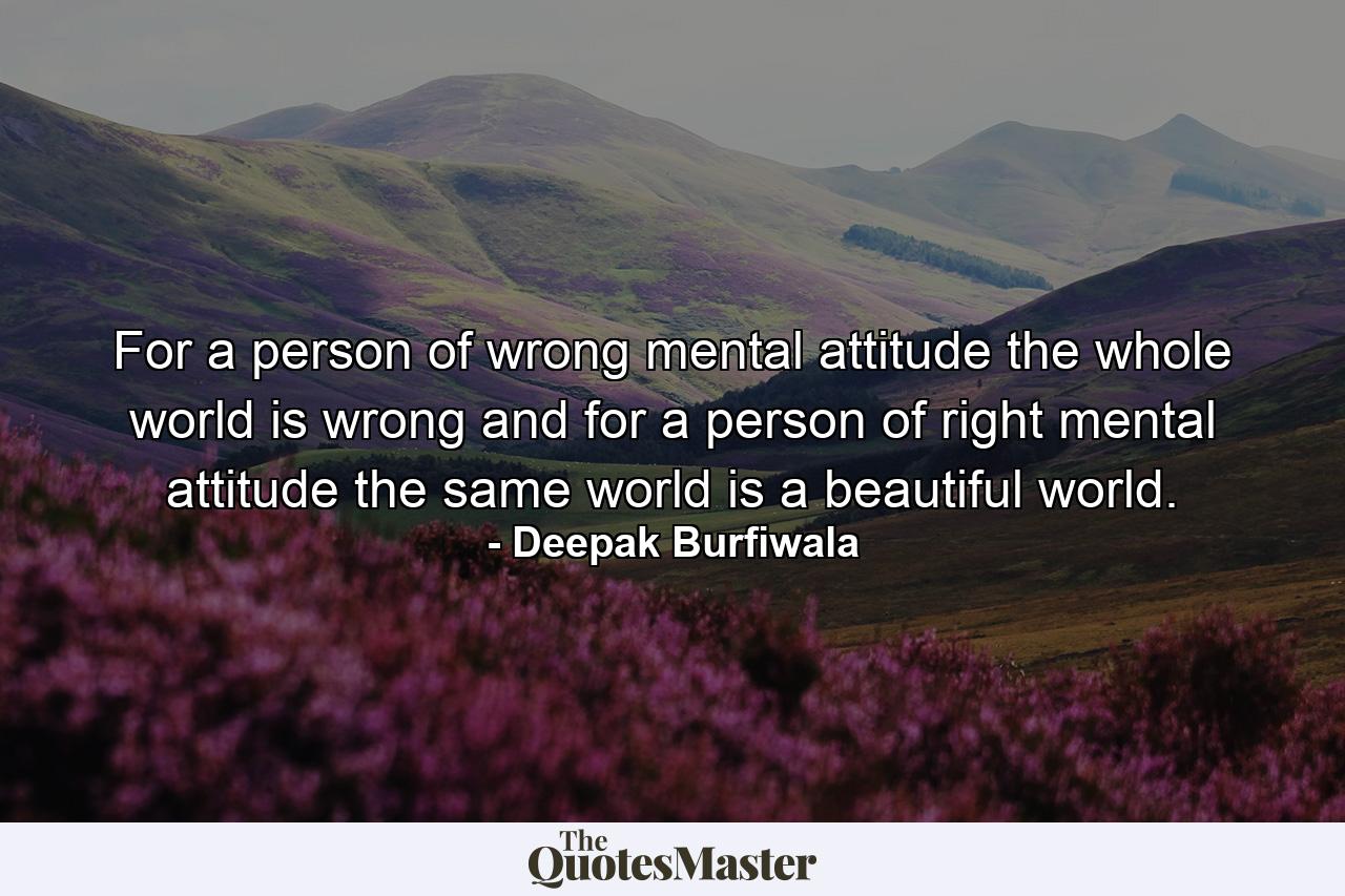 For a person of wrong mental attitude the whole world is wrong and for a person of right mental attitude the same world is a beautiful world. - Quote by Deepak Burfiwala