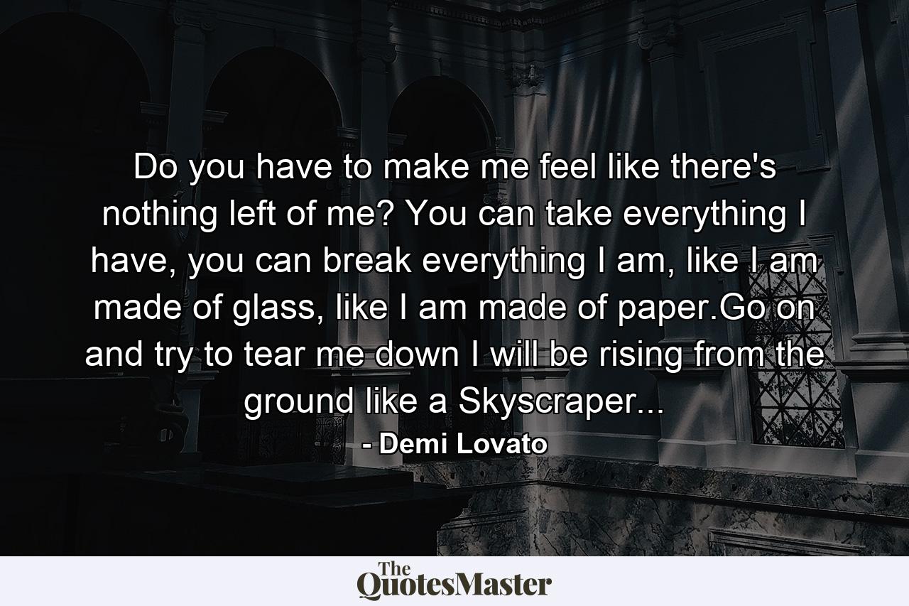 Do you have to make me feel like there's nothing left of me? You can take everything I have, you can break everything I am, like I am made of glass, like I am made of paper.Go on and try to tear me down I will be rising from the ground like a Skyscraper... - Quote by Demi Lovato