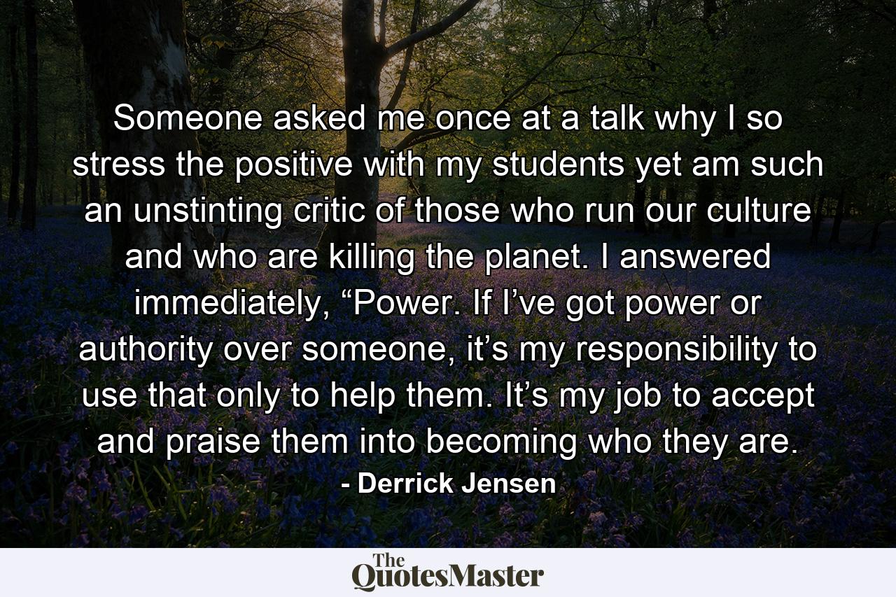 Someone asked me once at a talk why I so stress the positive with my students yet am such an unstinting critic of those who run our culture and who are killing the planet. I answered immediately, “Power. If I’ve got power or authority over someone, it’s my responsibility to use that only to help them. It’s my job to accept and praise them into becoming who they are. - Quote by Derrick Jensen