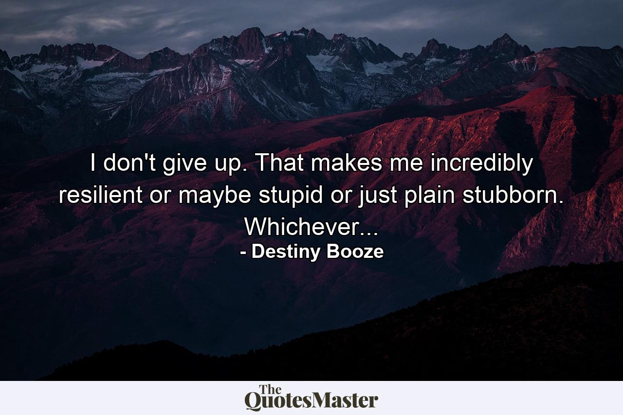 I don't give up. That makes me incredibly resilient or maybe stupid or just plain stubborn. Whichever... - Quote by Destiny Booze