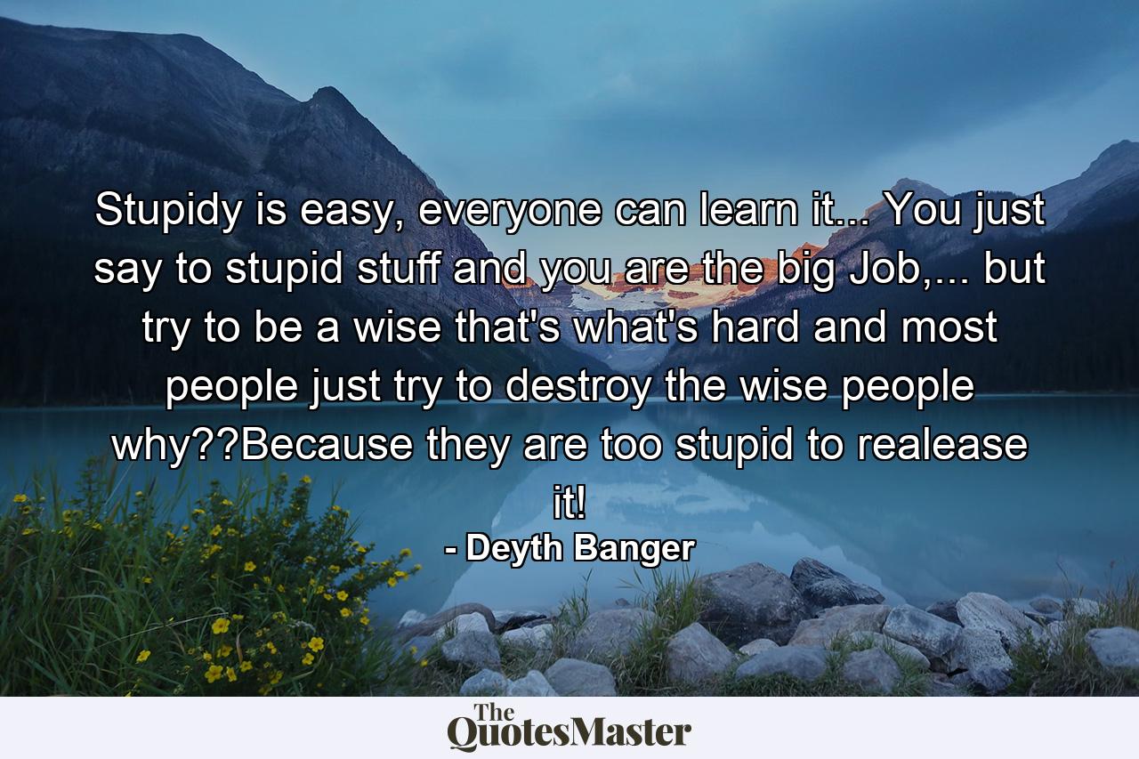 Stupidy is easy, everyone can learn it... You just say to stupid stuff and you are the big Job,... but try to be a wise that's what's hard and most people just try to destroy the wise people why??Because they are too stupid to realease it! - Quote by Deyth Banger