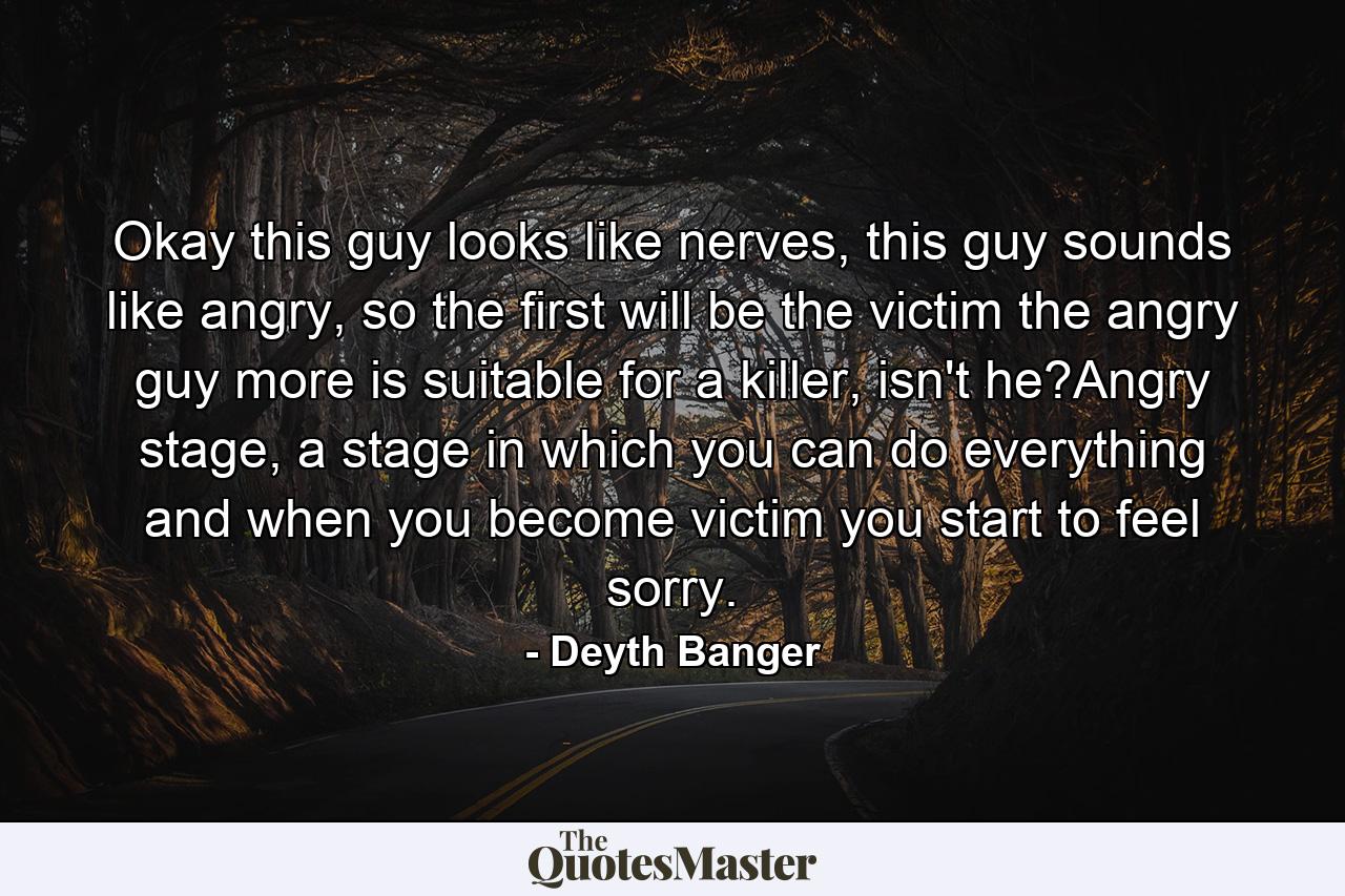 Okay this guy looks like nerves, this guy sounds like angry, so the first will be the victim the angry guy more is suitable for a killer, isn't he?Angry stage, a stage in which you can do everything and when you become victim you start to feel sorry. - Quote by Deyth Banger