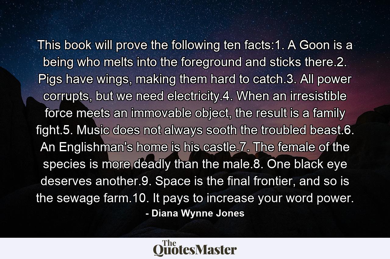 This book will prove the following ten facts:1. A Goon is a being who melts into the foreground and sticks there.2. Pigs have wings, making them hard to catch.3. All power corrupts, but we need electricity.4. When an irresistible force meets an immovable object, the result is a family fight.5. Music does not always sooth the troubled beast.6. An Englishman's home is his castle.7. The female of the species is more deadly than the male.8. One black eye deserves another.9. Space is the final frontier, and so is the sewage farm.10. It pays to increase your word power. - Quote by Diana Wynne Jones