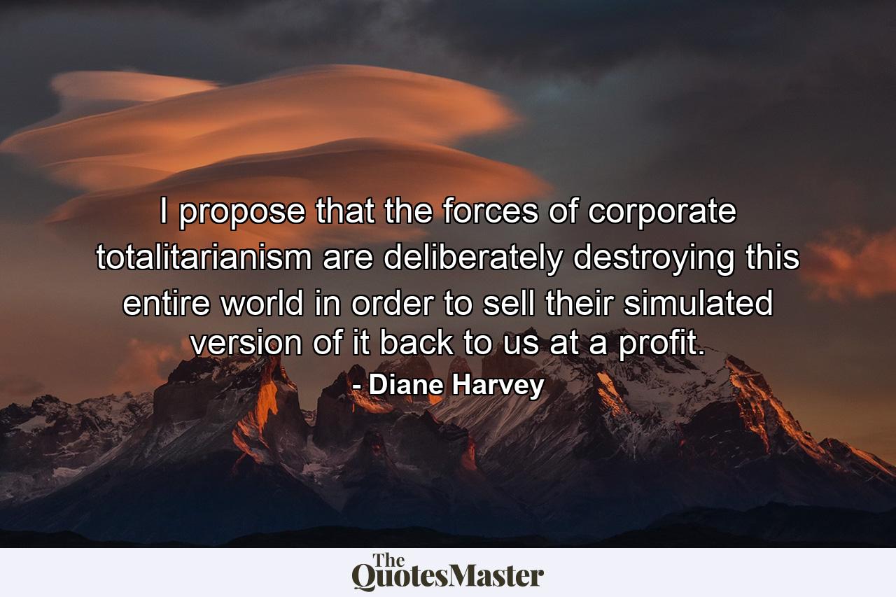 I propose that the forces of corporate totalitarianism are deliberately destroying this entire world in order to sell their simulated version of it back to us at a profit. - Quote by Diane Harvey